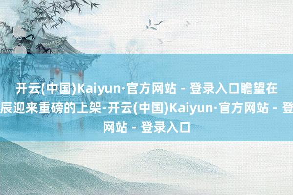 开云(中国)Kaiyun·官方网站 - 登录入口瞻望在近段时辰迎来重磅的上架-开云(中国)Kaiyun·官方网站 - 登录入口