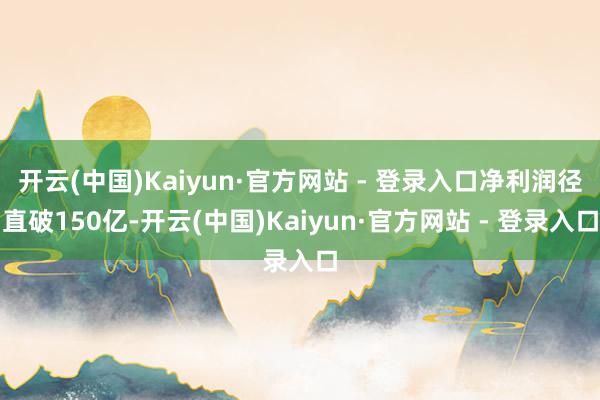 开云(中国)Kaiyun·官方网站 - 登录入口净利润径直破150亿-开云(中国)Kaiyun·官方网站 - 登录入口