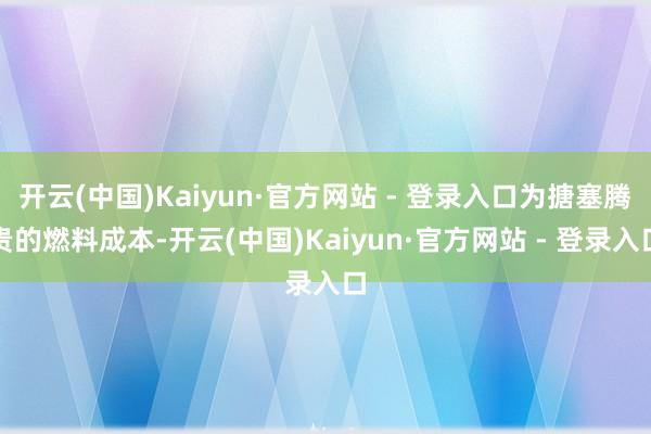 开云(中国)Kaiyun·官方网站 - 登录入口为搪塞腾贵的燃料成本-开云(中国)Kaiyun·官方网站 - 登录入口