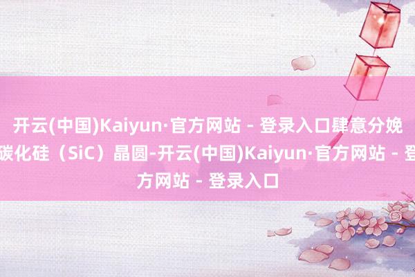 开云(中国)Kaiyun·官方网站 - 登录入口肆意分娩高性能碳化硅（SiC）晶圆-开云(中国)Kaiyun·官方网站 - 登录入口