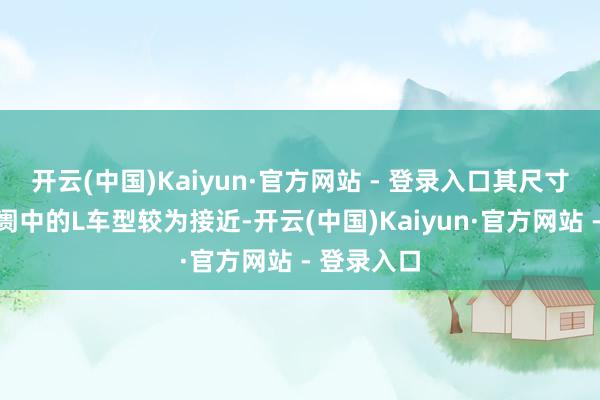 开云(中国)Kaiyun·官方网站 - 登录入口其尺寸与中国阛阓中的L车型较为接近-开云(中国)Kaiyun·官方网站 - 登录入口