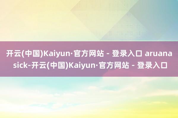 开云(中国)Kaiyun·官方网站 - 登录入口 aruana sick-开云(中国)Kaiyun·官方网站 - 登录入口