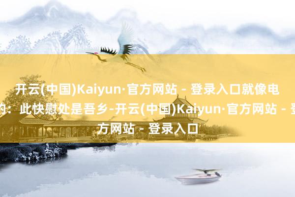 开云(中国)Kaiyun·官方网站 - 登录入口就像电影里说的：此快慰处是吾乡-开云(中国)Kaiyun·官方网站 - 登录入口