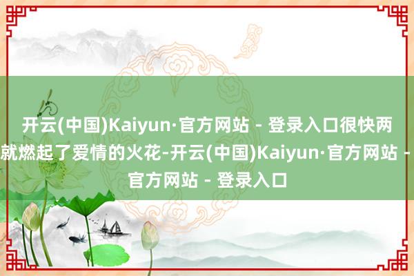 开云(中国)Kaiyun·官方网站 - 登录入口很快两东说念主就燃起了爱情的火花-开云(中国)Kaiyun·官方网站 - 登录入口