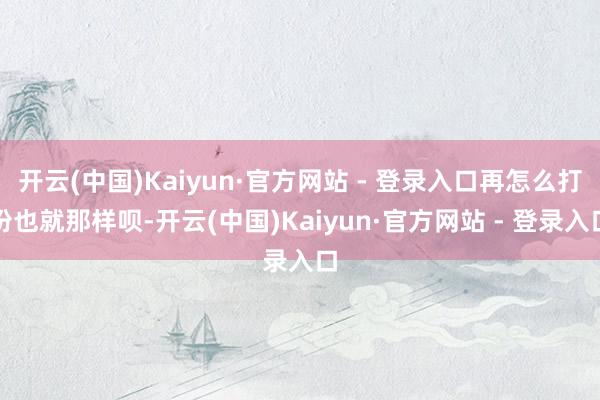 开云(中国)Kaiyun·官方网站 - 登录入口再怎么打扮也就那样呗-开云(中国)Kaiyun·官方网站 - 登录入口