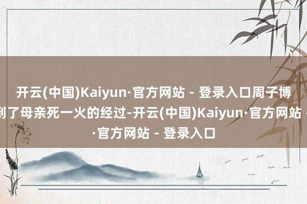 开云(中国)Kaiyun·官方网站 - 登录入口周子博无意地提到了母亲死一火的经过-开云(中国)Kaiyun·官方网站 - 登录入口