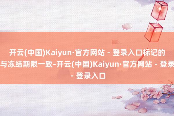 开云(中国)Kaiyun·官方网站 - 登录入口标记的期限与冻结期限一致-开云(中国)Kaiyun·官方网站 - 登录入口