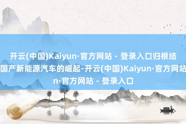 开云(中国)Kaiyun·官方网站 - 登录入口归根结底照旧因为国产新能源汽车的崛起-开云(中国)Kaiyun·官方网站 - 登录入口