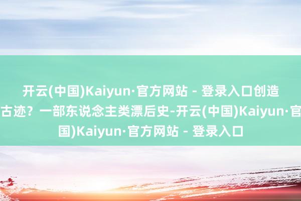 开云(中国)Kaiyun·官方网站 - 登录入口创造出一个又一个绿色古迹？一部东说念主类漂后史-开云(中国)Kaiyun·官方网站 - 登录入口