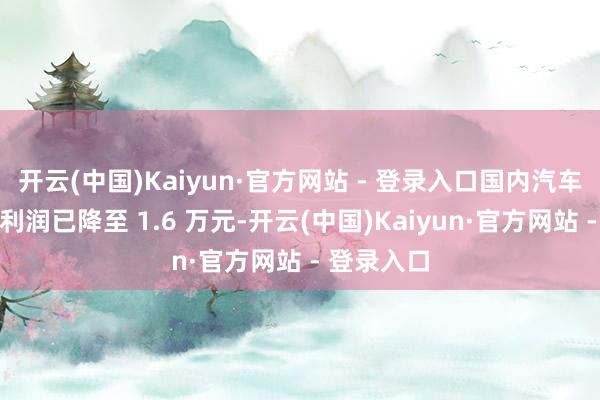 开云(中国)Kaiyun·官方网站 - 登录入口国内汽车行业单车利润已降至 1.6 万元-开云(中国)Kaiyun·官方网站 - 登录入口