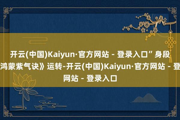 开云(中国)Kaiyun·官方网站 - 登录入口”身段跟着《鸿蒙紫气诀》运转-开云(中国)Kaiyun·官方网站 - 登录入口