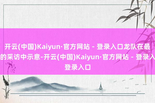 开云(中国)Kaiyun·官方网站 - 登录入口龙队在最新的采访中示意-开云(中国)Kaiyun·官方网站 - 登录入口