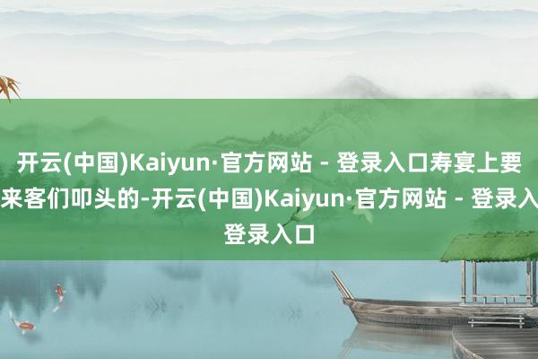 开云(中国)Kaiyun·官方网站 - 登录入口寿宴上要对来客们叩头的-开云(中国)Kaiyun·官方网站 - 登录入口