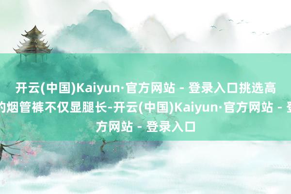 开云(中国)Kaiyun·官方网站 - 登录入口挑选高腰样式的烟管裤不仅显腿长-开云(中国)Kaiyun·官方网站 - 登录入口