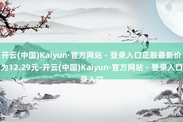 开云(中国)Kaiyun·官方网站 - 登录入口正股最新价为12.29元-开云(中国)Kaiyun·官方网站 - 登录入口