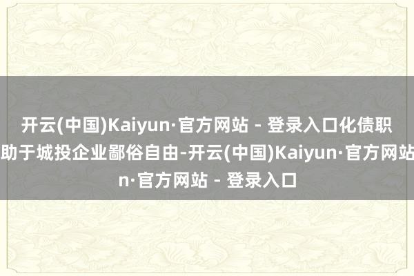 开云(中国)Kaiyun·官方网站 - 登录入口化债职守的放松有助于城投企业鄙俗自由-开云(中国)Kaiyun·官方网站 - 登录入口