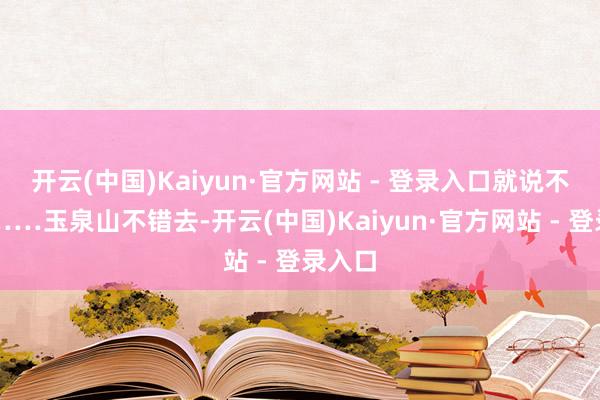 开云(中国)Kaiyun·官方网站 - 登录入口就说不去了……玉泉山不错去-开云(中国)Kaiyun·官方网站 - 登录入口