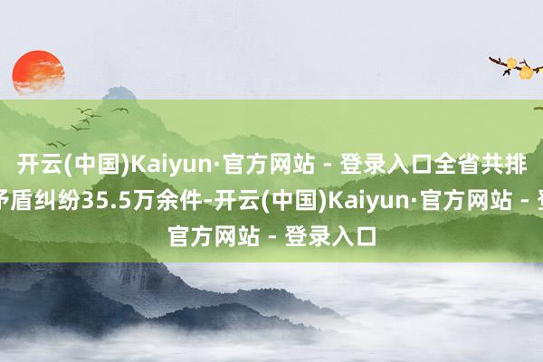 开云(中国)Kaiyun·官方网站 - 登录入口全省共排查受理矛盾纠纷35.5万余件-开云(中国)Kaiyun·官方网站 - 登录入口