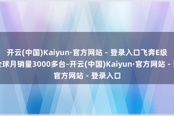 开云(中国)Kaiyun·官方网站 - 登录入口飞奔E级作念到全球月销量3000多台-开云(中国)Kaiyun·官方网站 - 登录入口