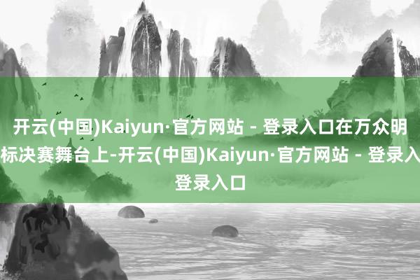 开云(中国)Kaiyun·官方网站 - 登录入口在万众明慧标决赛舞台上-开云(中国)Kaiyun·官方网站 - 登录入口