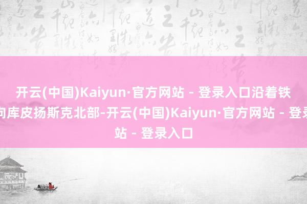 开云(中国)Kaiyun·官方网站 - 登录入口沿着铁阶梯向库皮扬斯克北部-开云(中国)Kaiyun·官方网站 - 登录入口