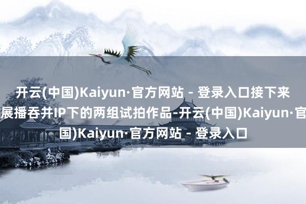 开云(中国)Kaiyun·官方网站 - 登录入口接下来的每一期节目将会展播吞并IP下的两组试拍作品-开云(中国)Kaiyun·官方网站 - 登录入口