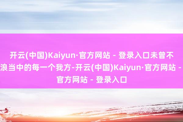 开云(中国)Kaiyun·官方网站 - 登录入口未曾不是身处波浪当中的每一个我方-开云(中国)Kaiyun·官方网站 - 登录入口