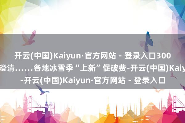 开云(中国)Kaiyun·官方网站 - 登录入口3000万元破费券、多条旅游澄清……各地冰雪季“上新”促破费-开云(中国)Kaiyun·官方网站 - 登录入口