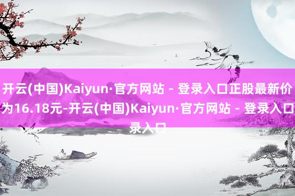 开云(中国)Kaiyun·官方网站 - 登录入口正股最新价为16.18元-开云(中国)Kaiyun·官方网站 - 登录入口