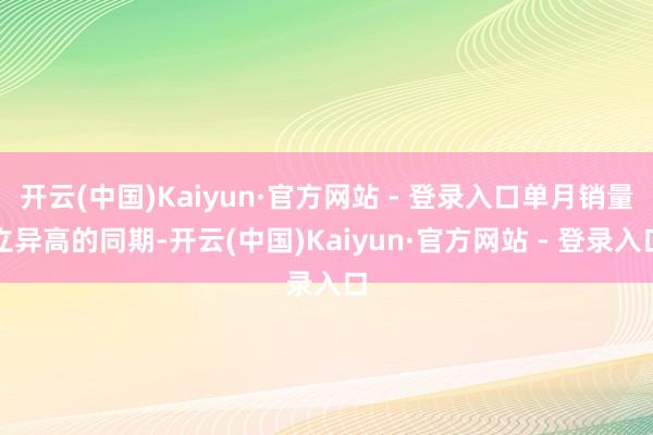 开云(中国)Kaiyun·官方网站 - 登录入口单月销量立异高的同期-开云(中国)Kaiyun·官方网站 - 登录入口