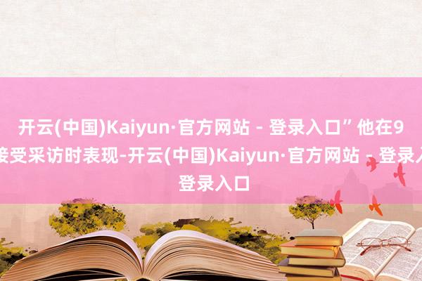 开云(中国)Kaiyun·官方网站 - 登录入口”他在9月接受采访时表现-开云(中国)Kaiyun·官方网站 - 登录入口