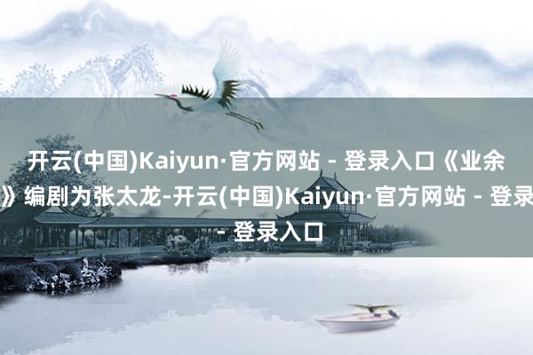 开云(中国)Kaiyun·官方网站 - 登录入口《业余导演》编剧为张太龙-开云(中国)Kaiyun·官方网站 - 登录入口