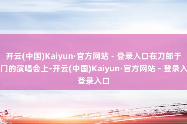 开云(中国)Kaiyun·官方网站 - 登录入口在刀郎于厦门的演唱会上-开云(中国)Kaiyun·官方网站 - 登录入口