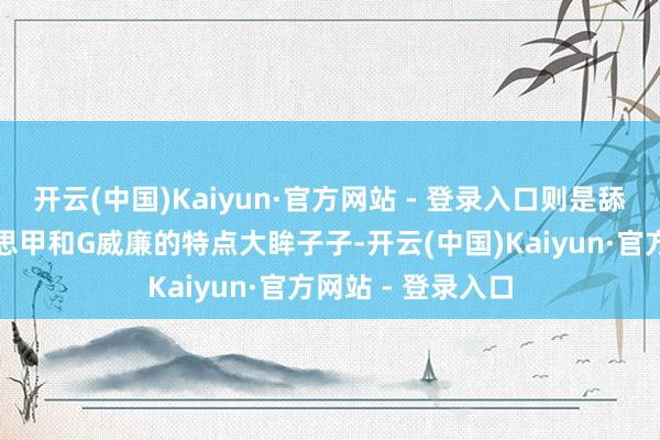 开云(中国)Kaiyun·官方网站 - 登录入口则是舔食者的面部好意思甲和G威廉的特点大眸子子-开云(中国)Kaiyun·官方网站 - 登录入口