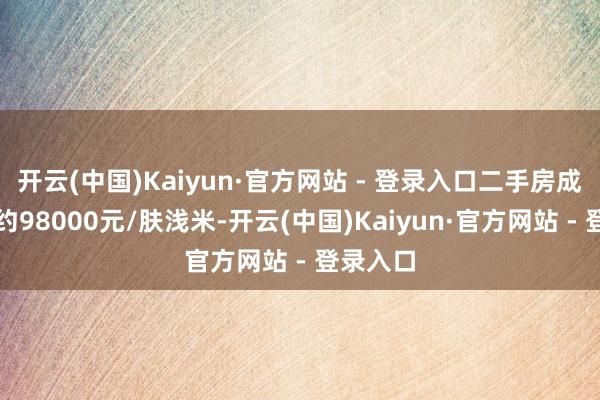 开云(中国)Kaiyun·官方网站 - 登录入口二手房成交价钱约98000元/肤浅米-开云(中国)Kaiyun·官方网站 - 登录入口