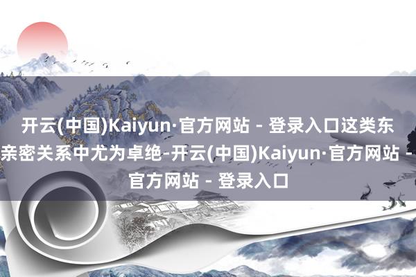 开云(中国)Kaiyun·官方网站 - 登录入口这类东说念主在亲密关系中尤为卓绝-开云(中国)Kaiyun·官方网站 - 登录入口