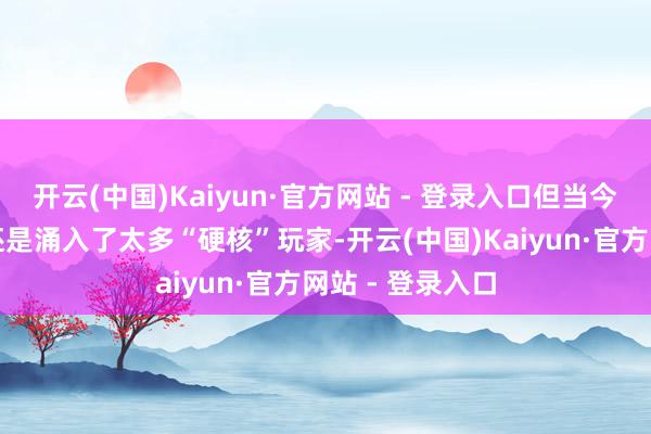 开云(中国)Kaiyun·官方网站 - 登录入口但当今这个小众阛阓还是涌入了太多“硬核”玩家-开云(中国)Kaiyun·官方网站 - 登录入口