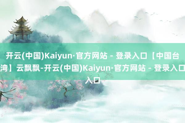 开云(中国)Kaiyun·官方网站 - 登录入口【中国台湾】云飘飘-开云(中国)Kaiyun·官方网站 - 登录入口