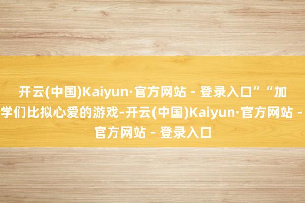 开云(中国)Kaiyun·官方网站 - 登录入口”“加入一些同学们比拟心爱的游戏-开云(中国)Kaiyun·官方网站 - 登录入口