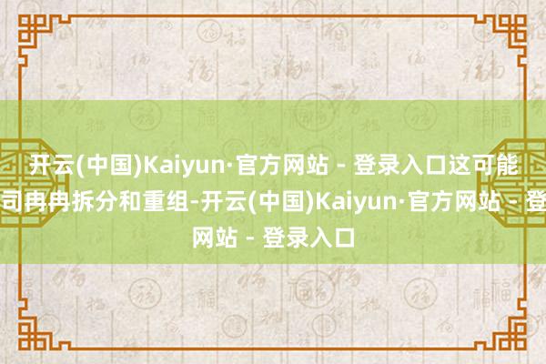 开云(中国)Kaiyun·官方网站 - 登录入口这可能导致公司冉冉拆分和重组-开云(中国)Kaiyun·官方网站 - 登录入口