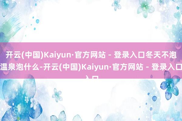 开云(中国)Kaiyun·官方网站 - 登录入口冬天不泡温泉泡什么-开云(中国)Kaiyun·官方网站 - 登录入口