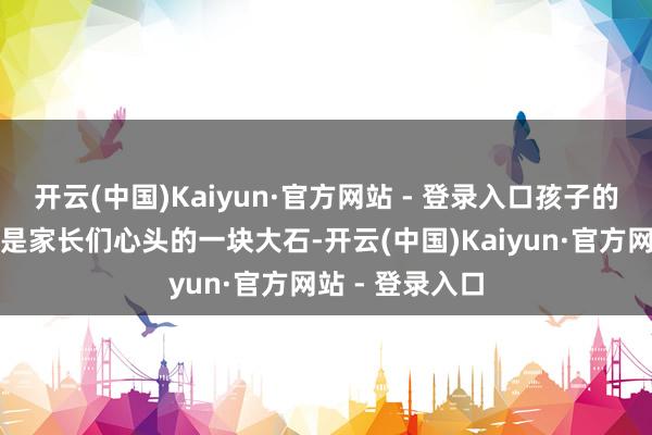 开云(中国)Kaiyun·官方网站 - 登录入口孩子的安全问题相似是家长们心头的一块大石-开云(中国)Kaiyun·官方网站 - 登录入口