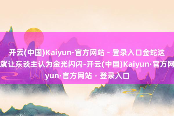 开云(中国)Kaiyun·官方网站 - 登录入口金蛇这三个字听上去就让东谈主认为金光闪闪-开云(中国)Kaiyun·官方网站 - 登录入口