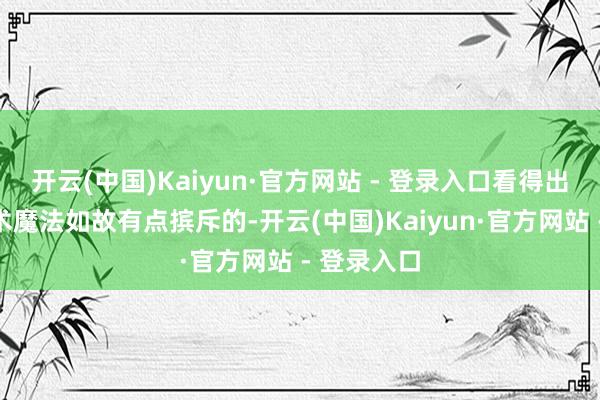 开云(中国)Kaiyun·官方网站 - 登录入口看得出来她对技术魔法如故有点摈斥的-开云(中国)Kaiyun·官方网站 - 登录入口