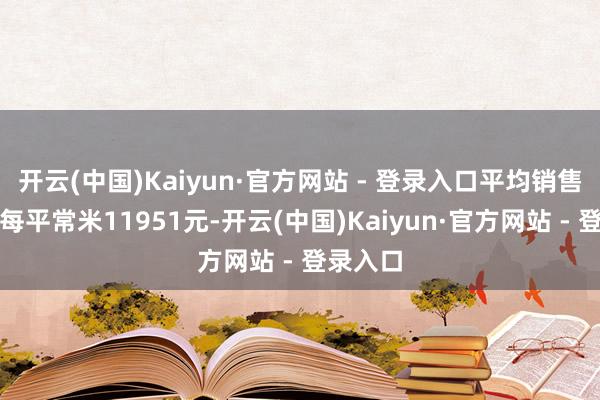 开云(中国)Kaiyun·官方网站 - 登录入口平均销售价钱为每平常米11951元-开云(中国)Kaiyun·官方网站 - 登录入口