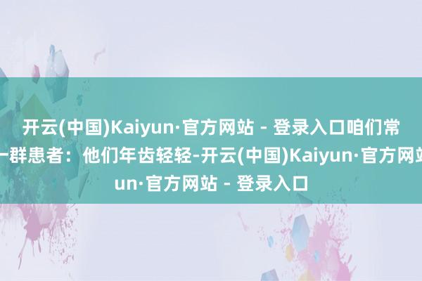 开云(中国)Kaiyun·官方网站 - 登录入口咱们常会遇到这么一群患者：他们年齿轻轻-开云(中国)Kaiyun·官方网站 - 登录入口