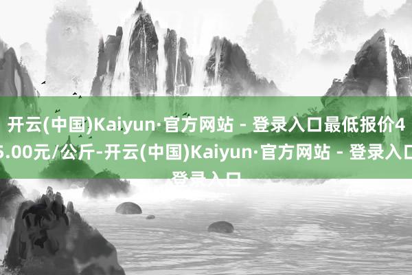 开云(中国)Kaiyun·官方网站 - 登录入口最低报价45.00元/公斤-开云(中国)Kaiyun·官方网站 - 登录入口