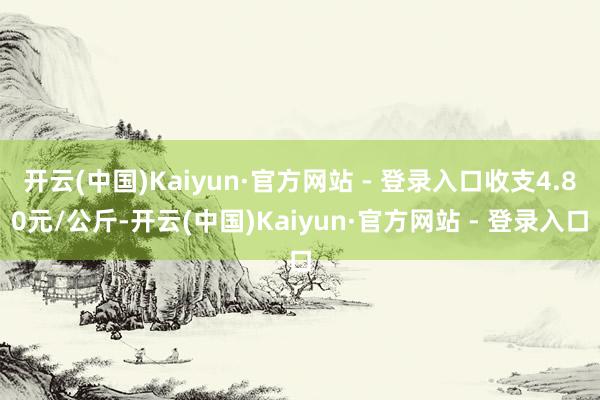 开云(中国)Kaiyun·官方网站 - 登录入口收支4.80元/公斤-开云(中国)Kaiyun·官方网站 - 登录入口