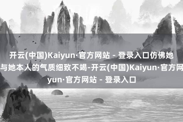 开云(中国)Kaiyun·官方网站 - 登录入口仿佛她的每个变装皆与她本人的气质细致不竭-开云(中国)Kaiyun·官方网站 - 登录入口