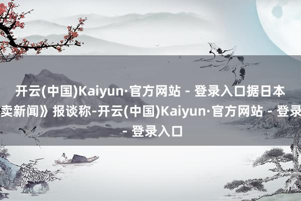 开云(中国)Kaiyun·官方网站 - 登录入口据日本《读卖新闻》报谈称-开云(中国)Kaiyun·官方网站 - 登录入口